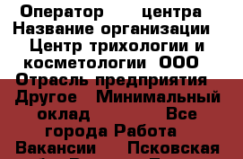 Оператор Call-центра › Название организации ­ Центр трихологии и косметологии, ООО › Отрасль предприятия ­ Другое › Минимальный оклад ­ 17 000 - Все города Работа » Вакансии   . Псковская обл.,Великие Луки г.